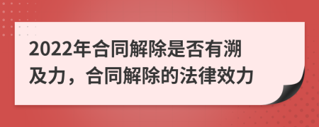 2022年合同解除是否有溯及力，合同解除的法律效力