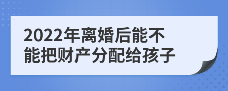 2022年離婚后能不能把財產(chǎn)分配給孩子