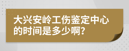 大興安嶺工傷鑒定中心的時間是多少啊？