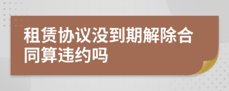 租賃協(xié)議沒到期解除合同算違約嗎