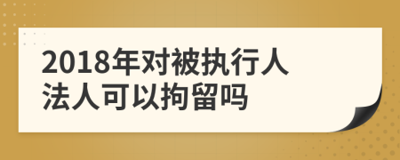 2018年對被執(zhí)行人法人可以拘留嗎