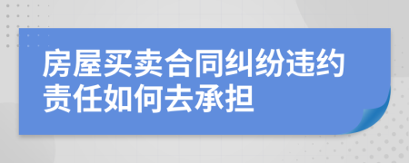 房屋買賣合同糾紛違約責(zé)任如何去承擔(dān)