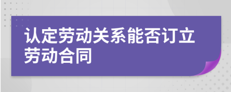 認(rèn)定勞動關(guān)系能否訂立勞動合同