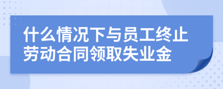 什么情況下與員工終止勞動(dòng)合同領(lǐng)取失業(yè)金