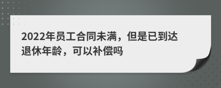 2022年員工合同未滿，但是已到達(dá)退休年齡，可以補(bǔ)償嗎