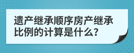 遺產(chǎn)繼承順序房產(chǎn)繼承比例的計算是什么？