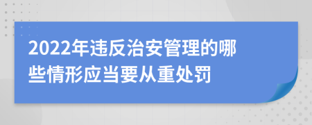 2022年違反治安管理的哪些情形應(yīng)當(dāng)要從重處罰