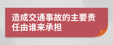 造成交通事故的主要責(zé)任由誰(shuí)來(lái)承擔(dān)