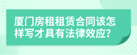 廈門房租租賃合同該怎樣寫才具有法律效應(yīng)？
