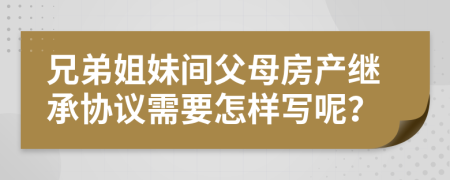 兄弟姐妹間父母房產繼承協(xié)議需要怎樣寫呢？