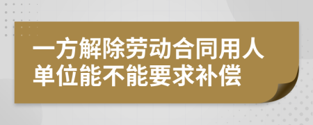 一方解除勞動(dòng)合同用人單位能不能要求補(bǔ)償