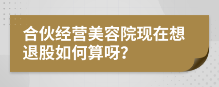 合伙經(jīng)營美容院現(xiàn)在想退股如何算呀？