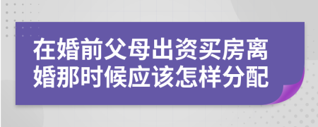 在婚前父母出資買(mǎi)房離婚那時(shí)候應(yīng)該怎樣分配