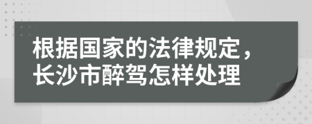 根據(jù)國家的法律規(guī)定，長沙市醉駕怎樣處理