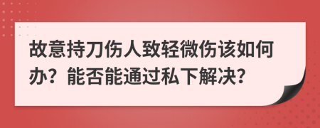 故意持刀傷人致輕微傷該如何辦？能否能通過私下解決？