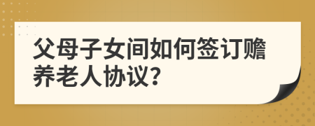 父母子女間如何簽訂贍養(yǎng)老人協(xié)議？
