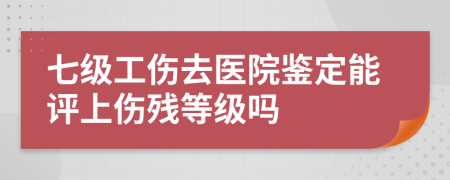 七級工傷去醫(yī)院鑒定能評上傷殘等級嗎
