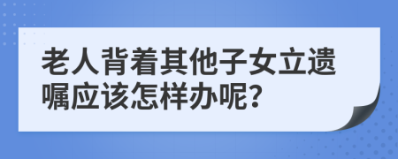 老人背著其他子女立遺囑應(yīng)該怎樣辦呢？