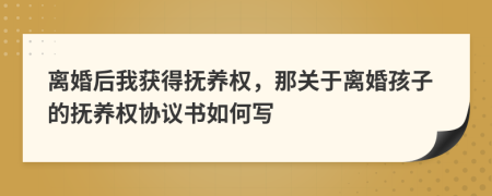 離婚后我獲得撫養(yǎng)權(quán)，那關(guān)于離婚孩子的撫養(yǎng)權(quán)協(xié)議書如何寫