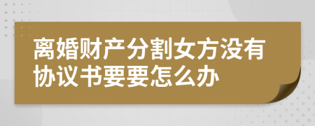 離婚財產(chǎn)分割女方?jīng)]有協(xié)議書要要怎么辦