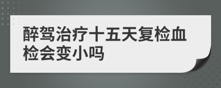 醉駕治療十五天復(fù)檢血檢會(huì)變小嗎