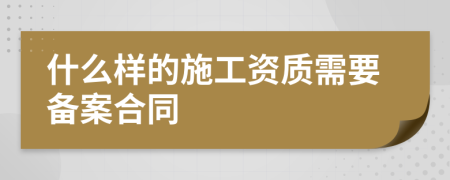 什么樣的施工資質(zhì)需要備案合同