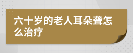 六十歲的老人耳朵聾怎么治療