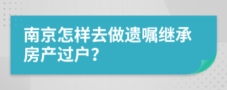 南京怎樣去做遺囑繼承房產(chǎn)過戶？