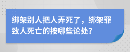 綁架別人把人弄死了，綁架罪致人死亡的按哪些論處？