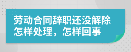 勞動合同辭職還沒解除怎樣處理，怎樣回事