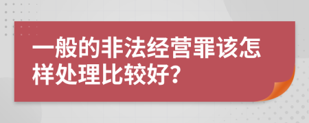 一般的非法經(jīng)營(yíng)罪該怎樣處理比較好？