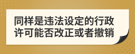 同樣是違法設(shè)定的行政許可能否改正或者撤銷