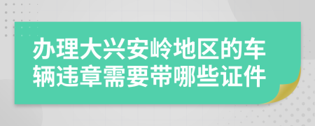 辦理大興安嶺地區(qū)的車輛違章需要帶哪些證件