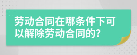 勞動(dòng)合同在哪條件下可以解除勞動(dòng)合同的？