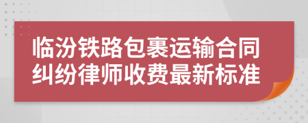 臨汾鐵路包裹運(yùn)輸合同糾紛律師收費(fèi)最新標(biāo)準(zhǔn)