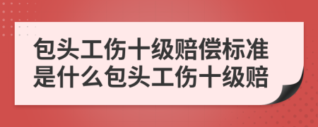包頭工傷十級賠償標準是什么包頭工傷十級賠