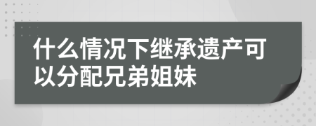 什么情況下繼承遺產(chǎn)可以分配兄弟姐妹