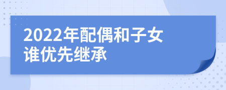2022年配偶和子女誰優(yōu)先繼承