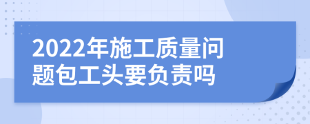 2022年施工質量問題包工頭要負責嗎