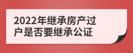 2022年繼承房產(chǎn)過戶是否要繼承公證