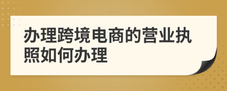 辦理跨境電商的營業(yè)執(zhí)照如何辦理