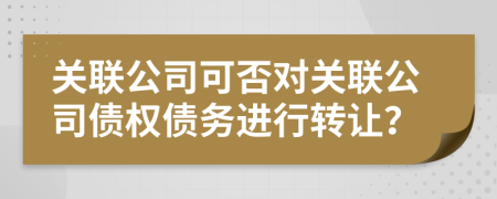 關(guān)聯(lián)公司可否對(duì)關(guān)聯(lián)公司債權(quán)債務(wù)進(jìn)行轉(zhuǎn)讓？