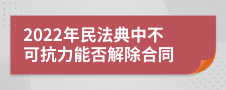 2022年民法典中不可抗力能否解除合同