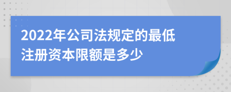 2022年公司法規(guī)定的最低注冊資本限額是多少