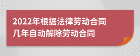 2022年根據(jù)法律勞動(dòng)合同幾年自動(dòng)解除勞動(dòng)合同