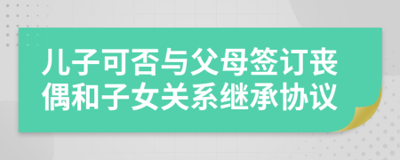 兒子可否與父母簽訂喪偶和子女關(guān)系繼承協(xié)議