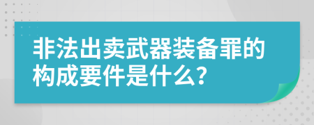 非法出賣武器裝備罪的構(gòu)成要件是什么?