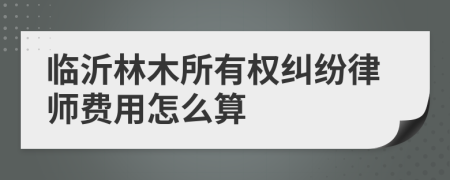 臨沂林木所有權(quán)糾紛律師費(fèi)用怎么算