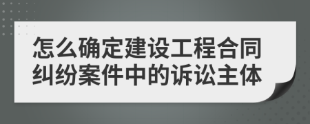 怎么確定建設(shè)工程合同糾紛案件中的訴訟主體
