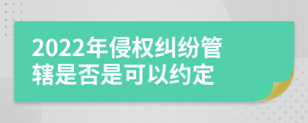2022年侵權(quán)糾紛管轄是否是可以約定
